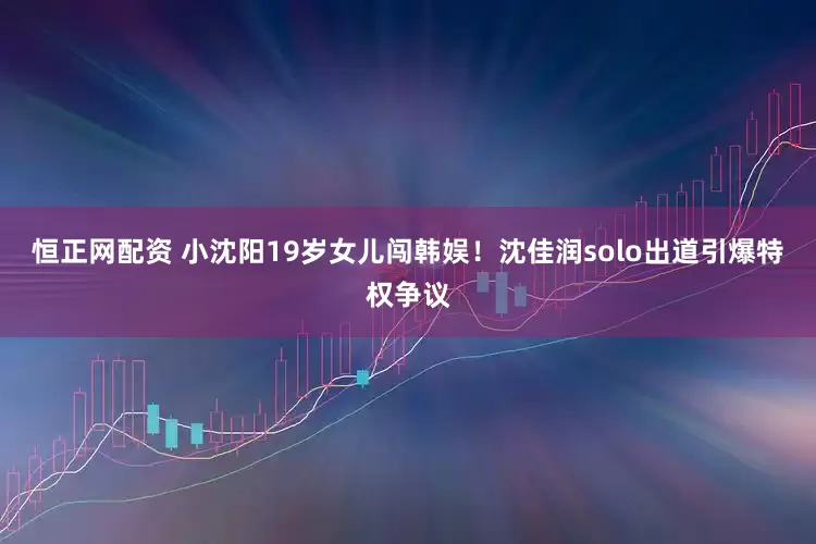 恒正网配资 小沈阳19岁女儿闯韩娱！沈佳润solo出道引爆特权争议