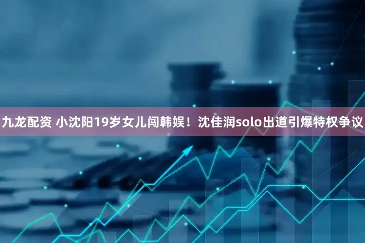 九龙配资 小沈阳19岁女儿闯韩娱！沈佳润solo出道引爆特权争议