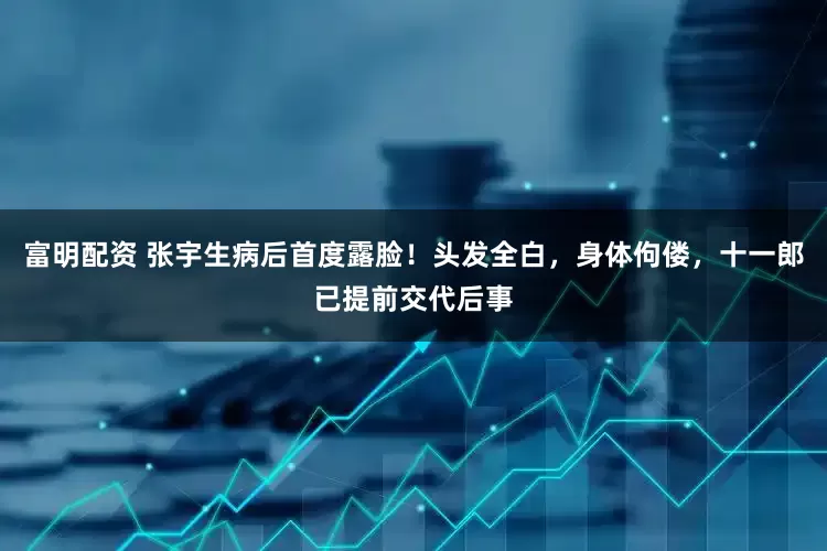 富明配资 张宇生病后首度露脸！头发全白，身体佝偻，十一郎已提前交代后事