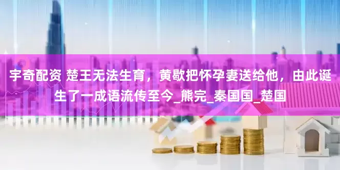 宇奇配资 楚王无法生育，黄歇把怀孕妻送给他，由此诞生了一成语流传至今_熊完_秦国国_楚国