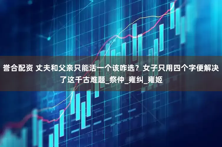 誉合配资 丈夫和父亲只能活一个该咋选？女子只用四个字便解决了这千古难题_祭仲_雍纠_雍姬