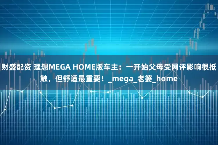 财盛配资 理想MEGA HOME版车主：一开始父母受网评影响很抵触，但舒适最重要！_mega_老婆_home