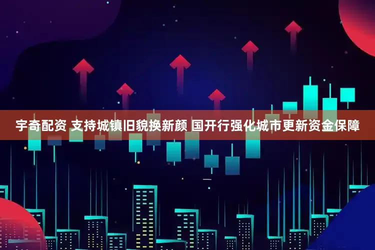宇奇配资 支持城镇旧貌换新颜 国开行强化城市更新资金保障
