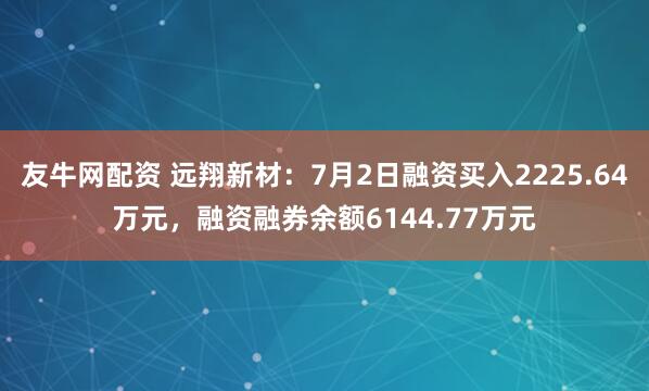 友牛网配资 远翔新材：7月2日融资买入2225.64万元，融资融券余额6144.77万元