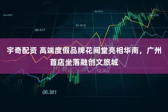 宇奇配资 高端度假品牌花间堂亮相华南，广州首店坐落融创文旅城