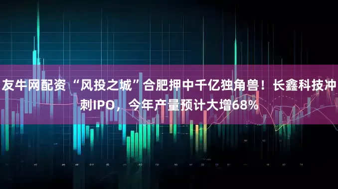 友牛网配资 “风投之城”合肥押中千亿独角兽！长鑫科技冲刺IPO，今年产量预计大增68%