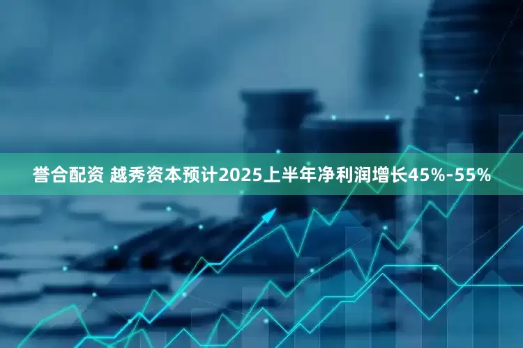誉合配资 越秀资本预计2025上半年净利润增长45%-55%