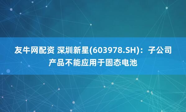 友牛网配资 深圳新星(603978.SH)：子公司产品不能应用于固态电池