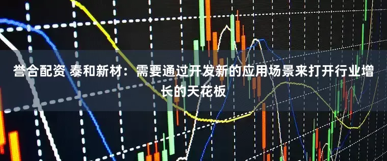 誉合配资 泰和新材：需要通过开发新的应用场景来打开行业增长的天花板