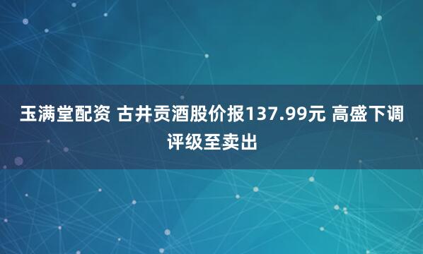 玉满堂配资 古井贡酒股价报137.99元 高盛下调评级至卖出
