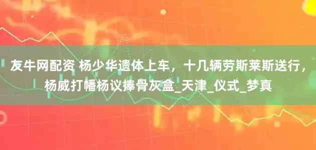 友牛网配资 杨少华遗体上车，十几辆劳斯莱斯送行，杨威打幡杨议捧骨灰盒_天津_仪式_梦真