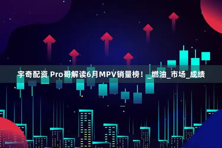 宇奇配资 Pro哥解读6月MPV销量榜！_燃油_市场_成绩