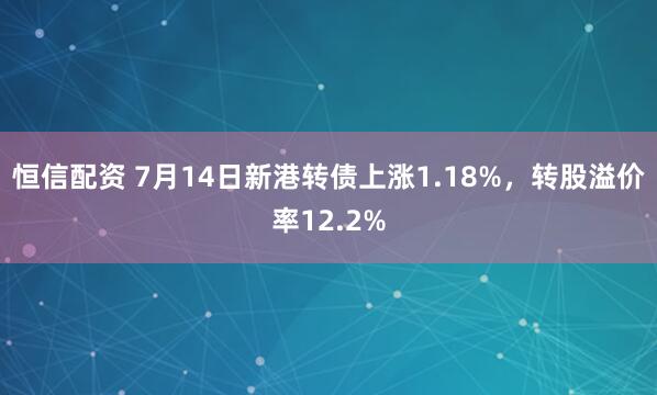 恒信配资 7月14日新港转债上涨1.18%，转股溢价率12.2%
