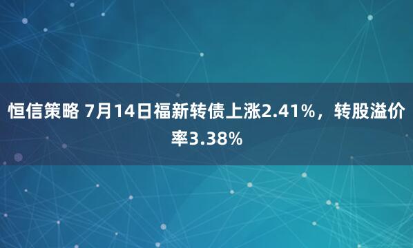 恒信策略 7月14日福新转债上涨2.41%，转股溢价率3.38%