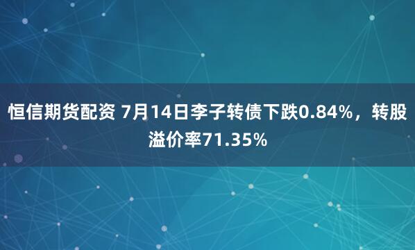 恒信期货配资 7月14日李子转债下跌0.84%，转股溢价率71.35%