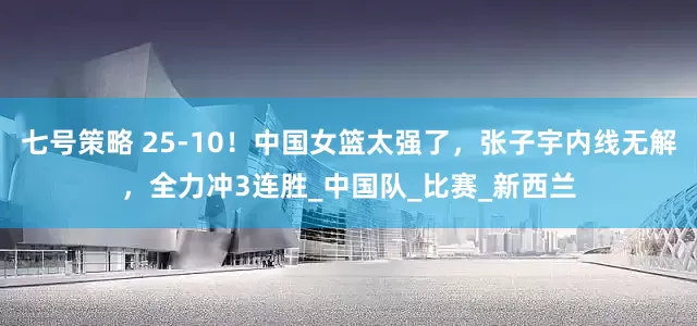 七号策略 25-10！中国女篮太强了，张子宇内线无解，全力冲3连胜_中国队_比赛_新西兰