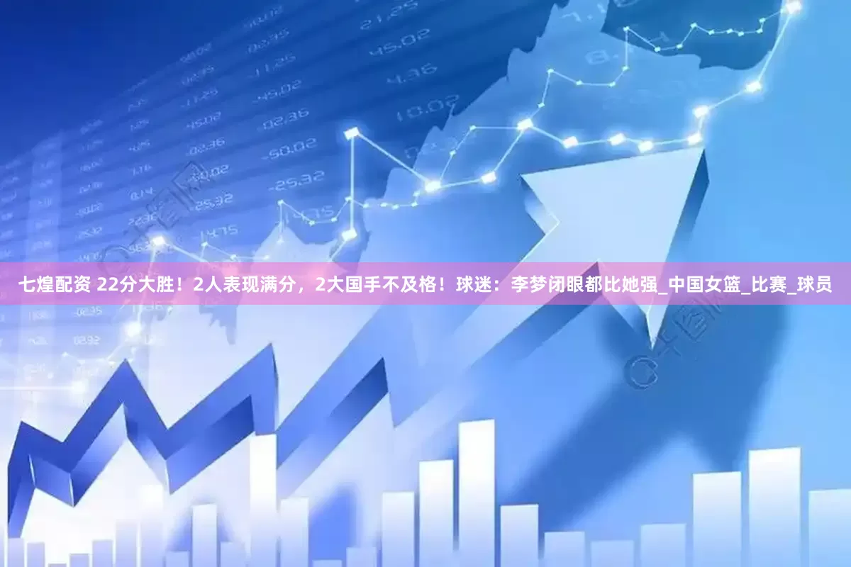 七煌配资 22分大胜！2人表现满分，2大国手不及格！球迷：李梦闭眼都比她强_中国女篮_比赛_球员