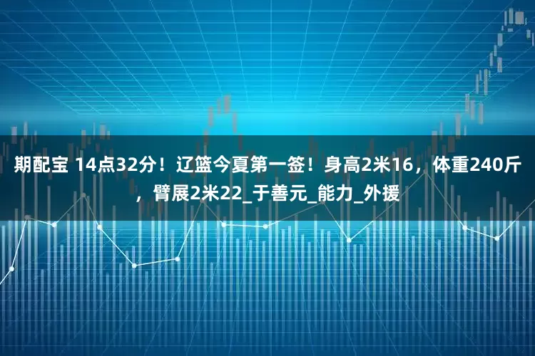 期配宝 14点32分！辽篮今夏第一签！身高2米16，体重240斤，臂展2米22_于善元_能力_外援