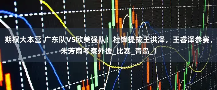 期权大本营 广东队VS欧美强队！杜锋提拔王洪泽，王睿泽参赛，朱芳雨考察外援_比赛_青岛_1