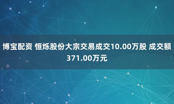 博宝配资 恒烁股份大宗交易成交10.00万股 成交额371.00万元