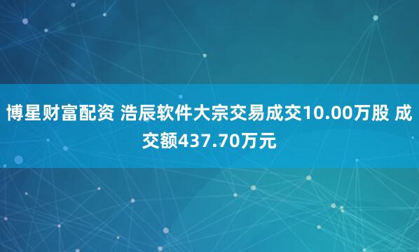 博星财富配资 浩辰软件大宗交易成交10.00万股 成交额437.70万元