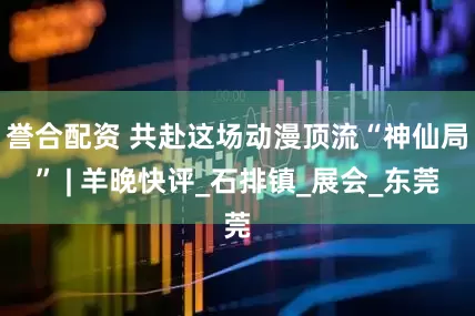 誉合配资 共赴这场动漫顶流“神仙局” | 羊晚快评_石排镇_展会_东莞