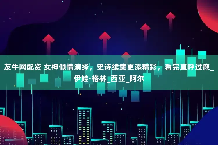友牛网配资 女神倾情演绎，史诗续集更添精彩，看完直呼过瘾_伊娃·格林_西亚_阿尔