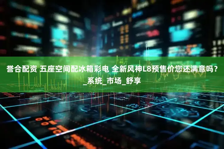 誉合配资 五座空间配冰箱彩电 全新风神L8预售价您还满意吗？_系统_市场_舒享