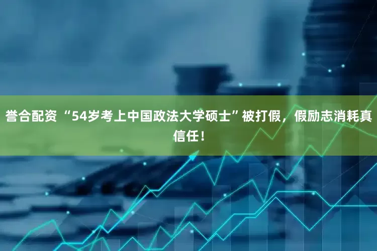 誉合配资 “54岁考上中国政法大学硕士”被打假，假励志消耗真信任！