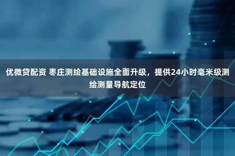 优微贷配资 枣庄测绘基础设施全面升级，提供24小时毫米级测绘测量导航定位