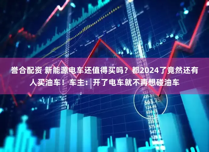 誉合配资 新能源电车还值得买吗？都2024了竟然还有人买油车！车主：开了电车就不再想碰油车