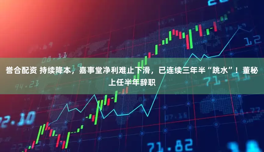 誉合配资 持续降本，嘉事堂净利难止下滑，已连续三年半“跳水”！董秘上任半年辞职