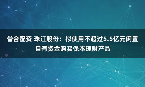 誉合配资 珠江股份：拟使用不超过5.5亿元闲置自有资金购买保本理财产品
